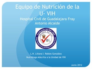 Equipo de Nutrición de la
         U- VIH
 Hospital Civil de Guadalajara Fray
          Antonio Alcalde




       L.N. Liliana I. Robles González
    Nutrióloga Adscrita a la Unidad de VIH


                                             Junio 2012
 