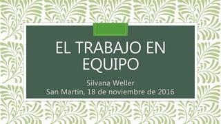 EL TRABAJO EN
EQUIPO
Silvana Weller
San Martín, 18 de noviembre de 2016
 