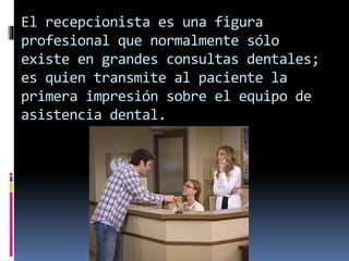 El recepcionista es una figura 
profesional que normalmente sólo 
existe en grandes consultas dentales; 
es quien transmite al paciente la 
primera impresión sobre el equipo de 
asistencia dental. 
 