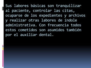 Sus labores básicas son tranquilizar 
al paciente, controlar las citas, 
ocuparse de los expedientes y archivos 
y realizar otras labores de índole 
administrativa. Con frecuencia todos 
estos cometidos son asumidos también 
por el auxiliar dental. 
 