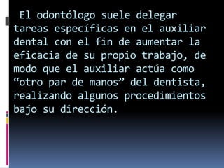 El odontólogo suele delegar 
tareas específicas en el auxiliar 
dental con el fin de aumentar la 
eficacia de su propio trabajo, de 
modo que el auxiliar actúa como 
“otro par de manos” del dentista, 
realizando algunos procedimientos 
bajo su dirección. 
 
