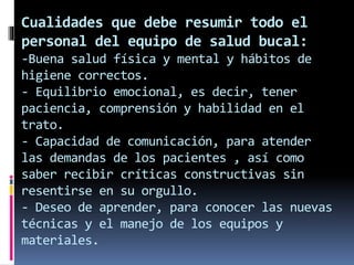 Cualidades que debe resumir todo el 
personal del equipo de salud bucal: 
-Buena salud física y mental y hábitos de 
higiene correctos. 
- Equilibrio emocional, es decir, tener 
paciencia, comprensión y habilidad en el 
trato. 
- Capacidad de comunicación, para atender 
las demandas de los pacientes , así como 
saber recibir críticas constructivas sin 
resentirse en su orgullo. 
- Deseo de aprender, para conocer las nuevas 
técnicas y el manejo de los equipos y 
materiales. 
 