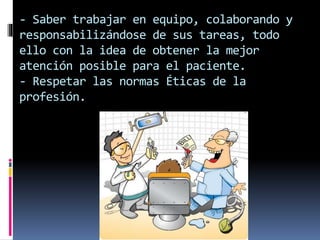 - Saber trabajar en equipo, colaborando y 
responsabilizándose de sus tareas, todo 
ello con la idea de obtener la mejor 
atención posible para el paciente. 
- Respetar las normas Éticas de la 
profesión. 
 