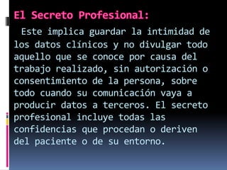 Este implica guardar la intimidad de 
los datos clínicos y no divulgar todo 
aquello que se conoce por causa del 
trabajo realizado, sin autorización o 
consentimiento de la persona, sobre 
todo cuando su comunicación vaya a 
producir datos a terceros. El secreto 
profesional incluye todas las 
confidencias que procedan o deriven 
del paciente o de su entorno. 
 