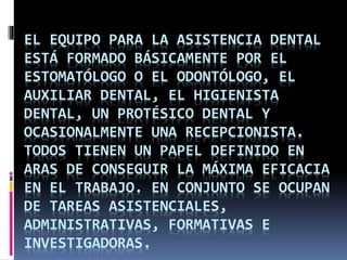 EL EQUIPO PARA LA ASISTENCIA DENTAL 
ESTÁ FORMADO BÁSICAMENTE POR EL 
ESTOMATÓLOGO O EL ODONTÓLOGO, EL 
AUXILIAR DENTAL, EL HIGIENISTA 
DENTAL, UN PROTÉSICO DENTAL Y 
OCASIONALMENTE UNA RECEPCIONISTA. 
TODOS TIENEN UN PAPEL DEFINIDO EN 
ARAS DE CONSEGUIR LA MÁXIMA EFICACIA 
EN EL TRABAJO. EN CONJUNTO SE OCUPAN 
DE TAREAS ASISTENCIALES, 
ADMINISTRATIVAS, FORMATIVAS E 
INVESTIGADORAS. 
 