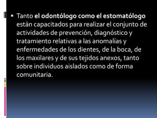  Tanto el odontólogo como el estomatólogo 
están capacitados para realizar el conjunto de 
actividades de prevención, diagnóstico y 
tratamiento relativas a las anomalías y 
enfermedades de los dientes, de la boca, de 
los maxilares y de sus tejidos anexos, tanto 
sobre individuos aislados como de forma 
comunitaria. 
 