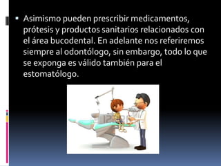  Asimismo pueden prescribir medicamentos, 
prótesis y productos sanitarios relacionados con 
el área bucodental. En adelante nos referiremos 
siempre al odontólogo, sin embargo, todo lo que 
se exponga es válido también para el 
estomatólogo. 
 