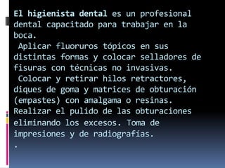 El higienista dental es un profesional 
dental capacitado para trabajar en la 
boca. 
Aplicar fluoruros tópicos en sus 
distintas formas y colocar selladores de 
fisuras con técnicas no invasivas. 
Colocar y retirar hilos retractores, 
diques de goma y matrices de obturación 
(empastes) con amalgama o resinas. 
Realizar el pulido de las obturaciones 
eliminando los excesos. Toma de 
impresiones y de radiografías. 
. 
 