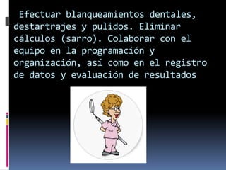 Efectuar blanqueamientos dentales, 
destartrajes y pulidos. Eliminar 
cálculos (sarro). Colaborar con el 
equipo en la programación y 
organización, así como en el registro 
de datos y evaluación de resultados 
 