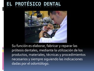 EL PROTÉSICO DENTAL 
Su función es elaborar, fabricar y reparar las 
prótesis dentales, mediante la utilización de los 
productos, materiales, técnicas y procedimientos 
necesarios y siempre siguiendo las indicaciones 
dadas por el odontólogo. 
 