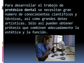 Para desarrollar el trabajo de 
protésico dental se necesitan gran 
número de conocimientos científicos y 
técnicos, así como grandes dotes 
artísticas. Sólo así pueden obtener 
prótesis que combinen adecuadamente la 
estética y la función. 
 
