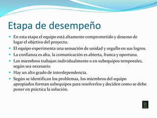 Etapa de desempeño
 En esta etapa el equipo está altamente comprometido y deseoso de
logar el objetivo del proyecto.
 El equipo experimenta una sensación de unidad y orgullo en sus logros.
 La confianza es alta, la comunicación es abierta, franca y oportuna.
 Los miembros trabajan individualmente o en subequipos temporales,
según sea necesario.
 Hay un alto grado de interdependencia.
 Según se identifican los problemas, los miembros del equipo
apropiados forman subequipos para resolverlos y deciden como se debe
poner en práctica la solución.
 