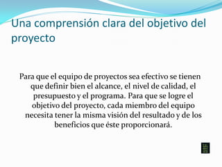 Una comprensión clara del objetivo del
proyecto
Para que el equipo de proyectos sea efectivo se tienen
que definir bien el alcance, el nivel de calidad, el
presupuesto y el programa. Para que se logre el
objetivo del proyecto, cada miembro del equipo
necesita tener la misma visión del resultado y de los
beneficios que éste proporcionará.
 