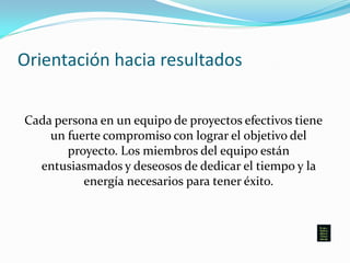 Orientación hacia resultados
Cada persona en un equipo de proyectos efectivos tiene
un fuerte compromiso con lograr el objetivo del
proyecto. Los miembros del equipo están
entusiasmados y deseosos de dedicar el tiempo y la
energía necesarios para tener éxito.
 