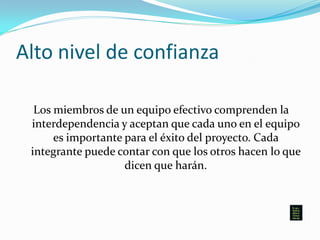Alto nivel de confianza
Los miembros de un equipo efectivo comprenden la
interdependencia y aceptan que cada uno en el equipo
es importante para el éxito del proyecto. Cada
integrante puede contar con que los otros hacen lo que
dicen que harán.
 