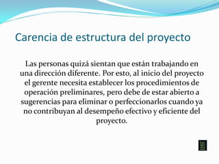 Carencia de estructura del proyecto
Las personas quizá sientan que están trabajando en
una dirección diferente. Por esto, al inicio del proyecto
el gerente necesita establecer los procedimientos de
operación preliminares, pero debe de estar abierto a
sugerencias para eliminar o perfeccionarlos cuando ya
no contribuyan al desempeño efectivo y eficiente del
proyecto.
 