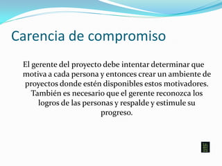 Carencia de compromiso
El gerente del proyecto debe intentar determinar que
motiva a cada persona y entonces crear un ambiente de
proyectos donde estén disponibles estos motivadores.
También es necesario que el gerente reconozca los
logros de las personas y respalde y estimule su
progreso.
 