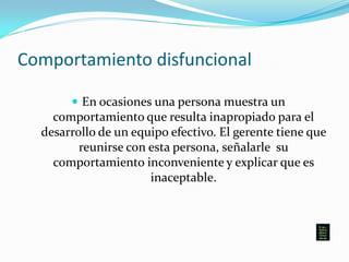 Comportamiento disfuncional
 En ocasiones una persona muestra un
comportamiento que resulta inapropiado para el
desarrollo de un equipo efectivo. El gerente tiene que
reunirse con esta persona, señalarle su
comportamiento inconveniente y explicar que es
inaceptable.
 