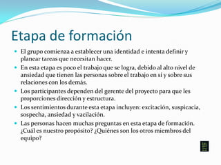 Etapa de formación
 El grupo comienza a establecer una identidad e intenta definir y
planear tareas que necesitan hacer.
 En esta etapa es poco el trabajo que se logra, debido al alto nivel de
ansiedad que tienen las personas sobre el trabajo en sí y sobre sus
relaciones con los demás.
 Los participantes dependen del gerente del proyecto para que les
proporciones dirección y estructura.
 Los sentimientos durante esta etapa incluyen: excitación, suspicacia,
sospecha, ansiedad y vacilación.
 Las personas hacen muchas preguntas en esta etapa de formación.
¿Cuál es nuestro propósito? ¿Quiénes son los otros miembros del
equipo?
 
