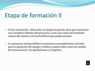 Etapa de formación II
 Al dar orientación (dirección) al equipo el gerente tiene que comunicar
con claridad el objetivo del proyecto y crear una visión del resultado
exitoso del mismo y de los beneficios que proporcionará.
 La estructura incluye definir los procesos y procedimientos iniciales
para la operación del equipo y resolver asuntos tales como los canales
de comunicación, las aprobaciones y el papeleo.
 