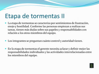 Etapa de tormentas II
 La etapa de tormentas se caracteriza por sentimientos de frustración,
enojo y hostilidad. Conforme las personas empiezan a realizas sus
tareas, tienen más dudas sobre sus papeles y responsabilidades con
relación a los otros miembros del equipo.
 Los integrantes se preguntan cuánto control y autoridad tienen.
 En la etapa de tormentas el gerente necesita aclarar y definir mejor las
responsabilidades individuales y las actividades interrelacionadas entre
los miembros del equipo.
 