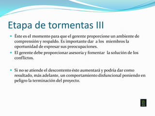 Etapa de tormentas III
 Éste es el momento para que el gerente proporcione un ambiente de
comprensión y respaldo. Es importante dar a los miembros la
oportunidad de expresar sus preocupaciones.
 El gerente debe proporcionar asesoría y fomentar la solución de los
conflictos.
 Si no se atiende el descontento éste aumentará y podría dar como
resultado, más adelante, un comportamiento disfuncional poniendo en
peligro la terminación del proyecto.
 