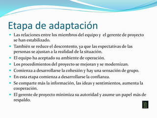 Etapa de adaptación
 Las relaciones entre los miembros del equipo y el gerente de proyecto
se han estabilizado.
 También se reduce el descontento, ya que las expectativas de las
personas se ajustan a la realidad de la situación.
 El equipo ha aceptado su ambiente de operación.
 Los procedimientos del proyecto se mejoran y se modernizan.
 Comienza a desarrollarse la cohesión y hay una sensación de grupo.
 En esta etapa comienza a desarrollarse la confianza.
 Se comparte más la información, las ideas y sentimientos, aumenta la
cooperación.
 El gerente de proyecto minimiza su autoridad y asume un papel más de
respaldo.
 