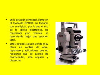 • En la estación semitotal, como en
el teodolito ÓPTICO, las lecturas
son analógicas, por lo que el uso
de la libreta electrónica, no
representa gran ventaja, se
recomienda mejor una estación
total.
• Estos equipos siguen siendo muy
útiles en control de obra,
replanteo y aplicaciones que no
requieren uso de calculo de
coordenadas, solo ángulos y
distancias
 