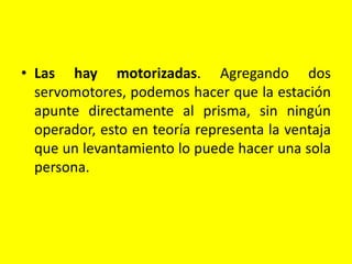 • Las hay motorizadas. Agregando dos
servomotores, podemos hacer que la estación
apunte directamente al prisma, sin ningún
operador, esto en teoría representa la ventaja
que un levantamiento lo puede hacer una sola
persona.
 