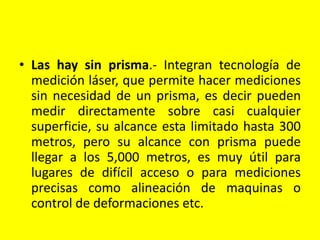 • Las hay sin prisma.- Integran tecnología de
medición láser, que permite hacer mediciones
sin necesidad de un prisma, es decir pueden
medir directamente sobre casi cualquier
superficie, su alcance esta limitado hasta 300
metros, pero su alcance con prisma puede
llegar a los 5,000 metros, es muy útil para
lugares de difícil acceso o para mediciones
precisas como alineación de maquinas o
control de deformaciones etc.
 