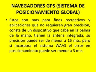 NAVEGADORES GPS (SISTEMA DE
POSICIONAMIENTO GLOBAL)
• Estos son mas para fines recreativos y
aplicaciones que no requieren gran precisión,
consta de un dispositivo que cabe en la palma
de la mano, tienen la antena integrada, su
precisión puede ser de menor a 15 mts, pero
si incorpora el sistema WAAS el error en
posicionamiento puede ser menor a 3 mts.
 