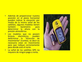 • Además de proporcionar nuestra
posición en el plano horizontal
pueden indicar la elevación por
medio de la misma señal de los
satélites, algunos modelos tienen
también barómetro para
determinar la altura con la
presión atmosférica.
• Los modelos que no poseen
brújula electrónica, pueden
determinar la “dirección de
movimiento” (rumbo), es decir es
necesario estar en movimiento
para que indique correctamente
para donde está el norte.
• La señal de los satélites GPS no
requiere de ningún pago o renta.
 