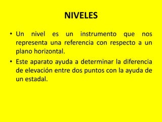 NIVELES
• Un nivel es un instrumento que nos
representa una referencia con respecto a un
plano horizontal.
• Este aparato ayuda a determinar la diferencia
de elevación entre dos puntos con la ayuda de
un estadal.
 