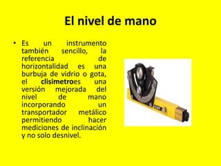 El nivel de mano
• Es un instrumento
también sencillo, la
referencia de
horizontalidad es una
burbuja de vidrio o gota,
el clisimetroes una
versión mejorada del
nivel de mano
incorporando un
transportador metálico
permitiendo hacer
mediciones de inclinación
y no solo desnivel.
 