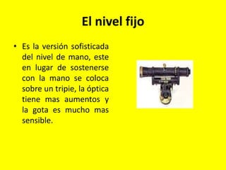 El nivel fijo
• Es la versión sofisticada
del nivel de mano, este
en lugar de sostenerse
con la mano se coloca
sobre un tripie, la óptica
tiene mas aumentos y
la gota es mucho mas
sensible.
 