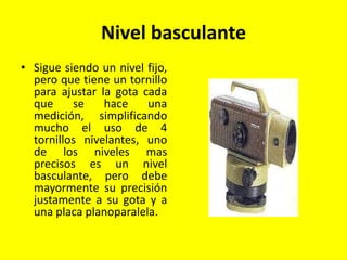 Nivel basculante
• Sigue siendo un nivel fijo,
pero que tiene un tornillo
para ajustar la gota cada
que se hace una
medición, simplificando
mucho el uso de 4
tornillos nivelantes, uno
de los niveles mas
precisos es un nivel
basculante, pero debe
mayormente su precisión
justamente a su gota y a
una placa planoparalela.
 