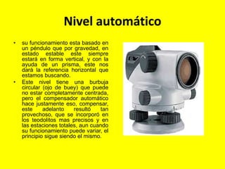 Nivel automático
• su funcionamiento esta basado en
un péndulo que por gravedad, en
estado estable este siempre
estará en forma vertical, y con la
ayuda de un prisma, este nos
dará la referencia horizontal que
estamos buscando.
• Este nivel tiene una burbuja
circular (ojo de buey) que puede
no estar completamente centrada,
pero el compensador automático
hace justamente eso, compensar,
este adelanto resultó tan
provechoso, que se incorporó en
los teodolitos mas precisos y en
las estaciones totales, aun cuando
su funcionamiento puede variar, el
principio sigue siendo el mismo.
 
