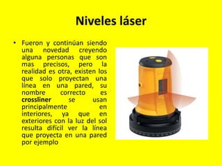 Niveles láser
• Fueron y continúan siendo
una novedad creyendo
alguna personas que son
mas precisos, pero la
realidad es otra, existen los
que solo proyectan una
línea en una pared, su
nombre correcto es
crossliner se usan
principalmente en
interiores, ya que en
exteriores con la luz del sol
resulta difícil ver la línea
que proyecta en una pared
por ejemplo
 