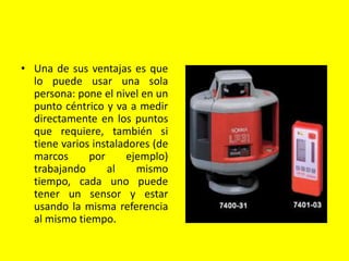 • Una de sus ventajas es que
lo puede usar una sola
persona: pone el nivel en un
punto céntrico y va a medir
directamente en los puntos
que requiere, también si
tiene varios instaladores (de
marcos por ejemplo)
trabajando al mismo
tiempo, cada uno puede
tener un sensor y estar
usando la misma referencia
al mismo tiempo.
 