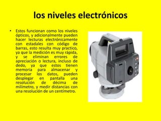 los niveles electrónicos
• Estos funcionan como los niveles
ópticos, y adicionalmente pueden
hacer lecturas electrónicamente
con estadales con código de
barras, esto resulta muy practico,
ya que la medición es muy rápida,
y se eliminan errores de
apreciación o lectura, incluso de
dedo, ya que estos tienen
memoria para almacenar y
procesar los datos, pueden
desplegar en pantalla una
resolución de décima de
milímetro, y medir distancias con
una resolución de un centímetro.
 