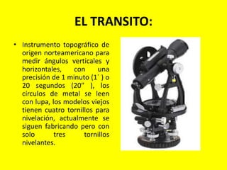 EL TRANSITO:
• Instrumento topográfico de
origen norteamericano para
medir ángulos verticales y
horizontales, con una
precisión de 1 minuto (1´ ) o
20 segundos (20″ ), los
círculos de metal se leen
con lupa, los modelos viejos
tienen cuatro tornillos para
nivelación, actualmente se
siguen fabricando pero con
solo tres tornillos
nivelantes.
 