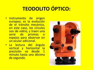 TEODOLITO ÓPTICO:
• Instrumento de origen
europeo, es la evolución
de el tránsito mecánico,
en este caso, los círculos
son de vidrio, y traen una
serie de prismas o
espejos para observar en
un ocular adicional.
• La lectura del ángulo
vertical y horizontal la
precisión va desde 1
minuto hasta una décima
de segundo.
 