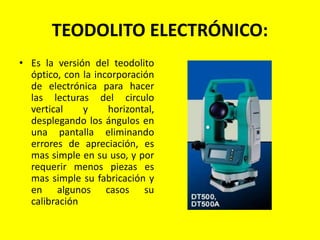TEODOLITO ELECTRÓNICO:
• Es la versión del teodolito
óptico, con la incorporación
de electrónica para hacer
las lecturas del circulo
vertical y horizontal,
desplegando los ángulos en
una pantalla eliminando
errores de apreciación, es
mas simple en su uso, y por
requerir menos piezas es
mas simple su fabricación y
en algunos casos su
calibración
 