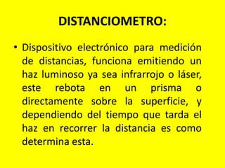 DISTANCIOMETRO:
• Dispositivo electrónico para medición
de distancias, funciona emitiendo un
haz luminoso ya sea infrarrojo o láser,
este rebota en un prisma o
directamente sobre la superficie, y
dependiendo del tiempo que tarda el
haz en recorrer la distancia es como
determina esta.
 