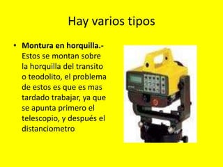 Hay varios tipos
• Montura en horquilla.-
Estos se montan sobre
la horquilla del transito
o teodolito, el problema
de estos es que es mas
tardado trabajar, ya que
se apunta primero el
telescopio, y después el
distanciometro
 