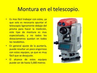Montura en el telescopio.
• Es mas fácil trabajar con estos, ya
que solo es necesario apuntar el
telescopio ligeramente debajo del
prisma para hacer la medición,
este tipo de montura es mas
especializado, y no todos los
distaciometros quedan en todos
los teodolitos.
• En general ajuste de la puntería,
puede resultar un poco engorroso
con estos equipos, ya que es muy
fácil que se desajuste.
• El alcance de estos equipos
puede ser de hasta 5,000 metros
 