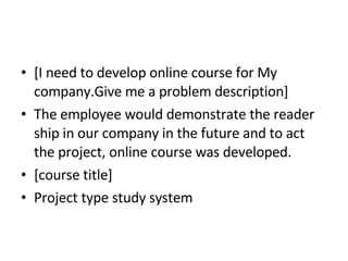 [I need to develop online course for My company.Give me a problem description] The employee would demonstrate the reader ship in our company in the future and to act the project, online course was developed. [course title] Project type study system 