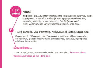 eBook:
Ψηφιακό βιβλίο, αποτελείται από κείμενα και εικόνες, είναι
ευχάριστο, προκαλεί ενδιαφέρον, χρησιμοποιείται ως
οπτικός οδηγός, εκτυπώνεται, διαβάζεται από
είναι χρήσιμος σε μεταγενέστερο χρόνο, από την
Τιμές φιλικές, για Φοιτητές, Ανέργους, Ιδιώτες, Εταιρείες.
Οικονομικά δίδακτρα, με Ποιοτικά κριτήρια. (Εξατομικευμένη
διδασκαλία, μέθοδο προσωπικής εκπαίδευσης, syllabus, πρόσφατες
εκδόσεις λογισμικών.
€
Ενημερώσου…
…για τις τρέχουσες προνομιακές τιμές και παροχές, έκπτωση, όταν
παρακολουθήσεις με ένα φίλο σου.
 