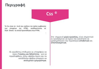 Περιγραφή
Στο σημερινό χώρο εργασίας, είναι σημαντικό
οι εργαζόμενοι να έχουν την ικανότητα να
χρησιμοποιούν την τεχνολογία αποδοτικά και
αποτελεσματικά.
Το Css είναι τα στυλ που ορίζουν τον τρόπο εμφάνισης
των στοιχείων της HTML, αποθηκεύονται σε
Style Sheets τα οποία προστέθηκαν στην HTML.
.
Οι εργοδότες επιθυμούν οι υποψήφιοι να
έχουν Γνώσεις και δεξιότητες για να
προσληφθούν, όπου εφόσον έχουν και τα
κατάλληλα εφόδια μπορούν να
ανελιχτούν γρηγορότερα.
Css ®
 
