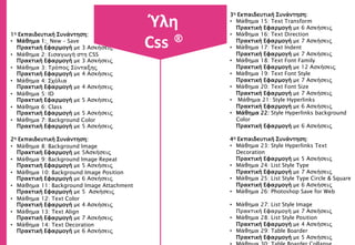 1η Εκπαιδευτική Συνάντηση:
• Μάθημα 1: New – Save
Πρακτική Εφαρμογή με 3 Ασκήσεις
• Μάθημα 2: Εισαγωγή στη CSS
Πρακτική Εφαρμογή με 3 Ασκήσεις
• Μάθημα 3: Τρόπος Σύνταξης
Πρακτική Εφαρμογή με 4 Ασκήσεις
• Μάθημα 4: Σχόλια
Πρακτική Εφαρμογή με 4 Ασκήσεις
• Μάθημα 5: ID
Πρακτική Εφαρμογή με 5 Ασκήσεις
• Μάθημα 6: Class
Πρακτική Εφαρμογή με 5 Ασκήσεις
• Μάθημα 7: Background Color
Πρακτική Εφαρμογή με 5 Ασκήσεις
2η Εκπαιδευτική Συνάντηση:
• Μάθημα 8: Background Image
Πρακτική Εφαρμογή με 5Ασκήσεις
• Μάθημα 9: Background Image Repeat
Πρακτική Εφαρμογή με 5 Ασκήσεις
• Μάθημα 10: Background Image Position
Πρακτική Εφαρμογή με 6 Ασκήσεις
• Μάθημα 11: Background Image Attachment
Πρακτική Εφαρμογή με 5 Ασκήσεις
• Μάθημα 12: Text Color
Πρακτική Εφαρμογή με 4 Ασκήσεις
• Μάθημα 13: Text Align
Πρακτική Εφαρμογή με 7 Ασκήσεις
• Μάθημα 14: Text Decoration
Πρακτική Εφαρμογή με 6 Ασκήσεις
Ύλη
Css ®
3η Εκπαιδευτική Συνάντηση:
• Μάθημα 15: Text Transform
Πρακτική Εφαρμογή με 6 Ασκήσεις
• Μάθημα 16: Text Direction
Πρακτική Εφαρμογή με 7 Ασκήσεις
• Μάθημα 17: Text Indent
Πρακτική Εφαρμογή με 7 Ασκήσεις
• Μάθημα 18: Text Font Family
Πρακτική Εφαρμογή με 12 Ασκήσεις
• Μάθημα 19: Text Font Style
Πρακτική Εφαρμογή με 7 Ασκήσεις
• Μάθημα 20: Text Font Size
Πρακτική Εφαρμογή με 7 Ασκήσεις
• Μάθημα 21: Style Hyperlinks
Πρακτική Εφαρμογή με 6 Ασκήσεις
• Μάθημα 22: Style Hyperlinks background
Color
Πρακτική Εφαρμογή με 6 Ασκήσεις
4η Εκπαιδευτική Συνάντηση:
• Μάθημα 23: Style Hyperlinks Text
Decoration
Πρακτική Εφαρμογή με 5 Ασκήσεις
• Μάθημα 24: List Style Type
Πρακτική Εφαρμογή με 7 Ασκήσεις
• Μάθημα 25: List Style Type Circle & Square
Πρακτική Εφαρμογή με 6 Ασκήσεις
• Μάθημα 26: Photoshop Save for Web
• Μάθημα 27: List Style Image
Πρακτική Εφαρμογή με 7 Ασκήσεις
• Μάθημα 28: List Style Position
Πρακτική Εφαρμογή με 4 Ασκήσεις
• Μάθημα 29: Table Boarder
Πρακτική Εφαρμογή με 5 Ασκήσεις
 